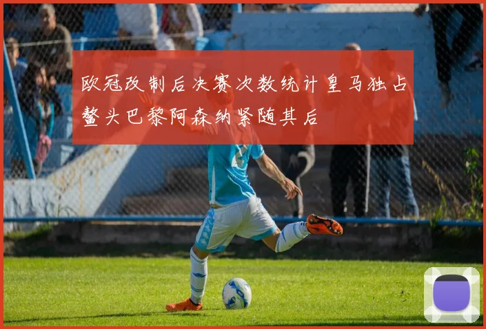 欧冠改制后决赛次数统计皇马独占鳌头巴黎阿森纳紧随其后