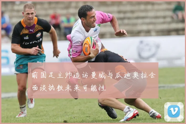 前国足主帅造访曼城与瓜迪奥拉会面谈执教未来可能性