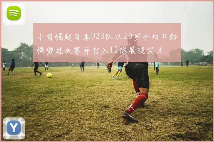 小将崛起日本U23队以20岁平均年龄强势进决赛并打入12球展现实力