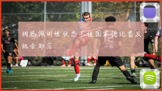 姆巴佩训练状态不佳国家德比首发机会渺茫