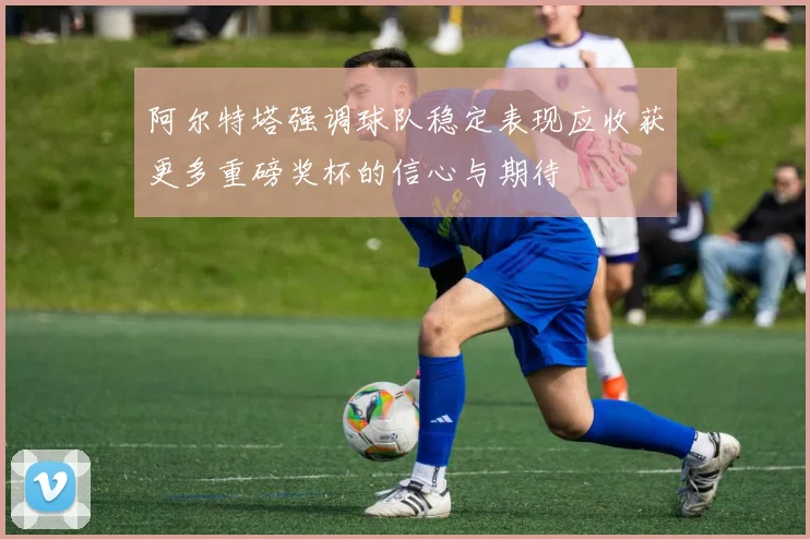 阿尔特塔强调球队稳定表现应收获更多重磅奖杯的信心与期待