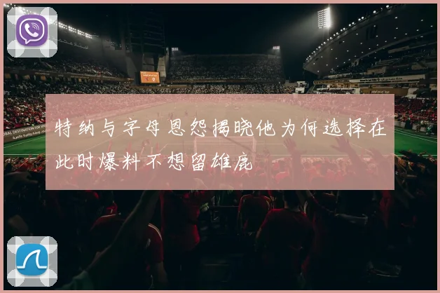 特纳与字母恩怨揭晓他为何选择在此时爆料不想留雄鹿
