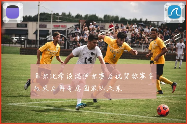 乌尔比希谈诺伊尔赛后祝贺称赛季结束后再考虑国家队未来