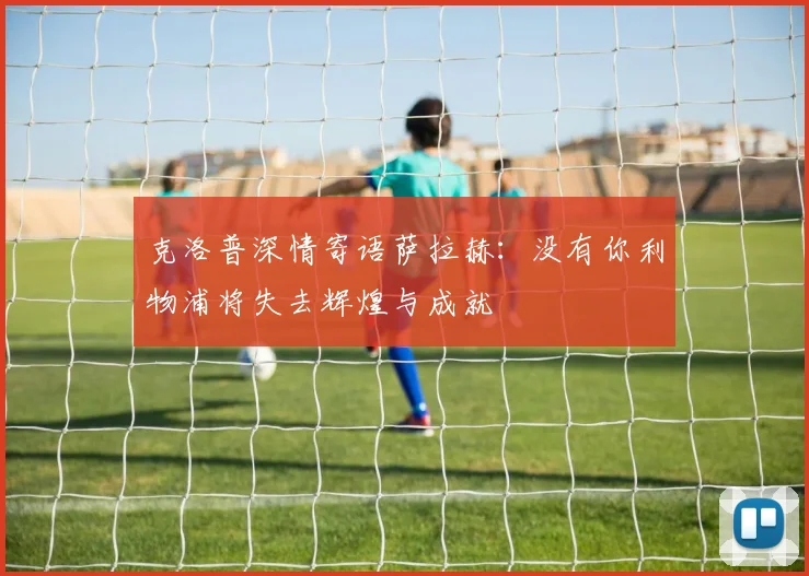 克洛普深情寄语萨拉赫：没有你利物浦将失去辉煌与成就