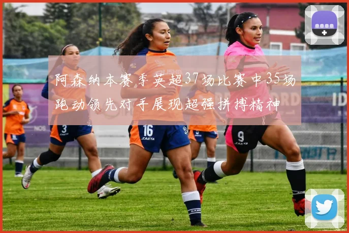 阿森纳本赛季英超37场比赛中35场跑动领先对手展现超强拼搏精神