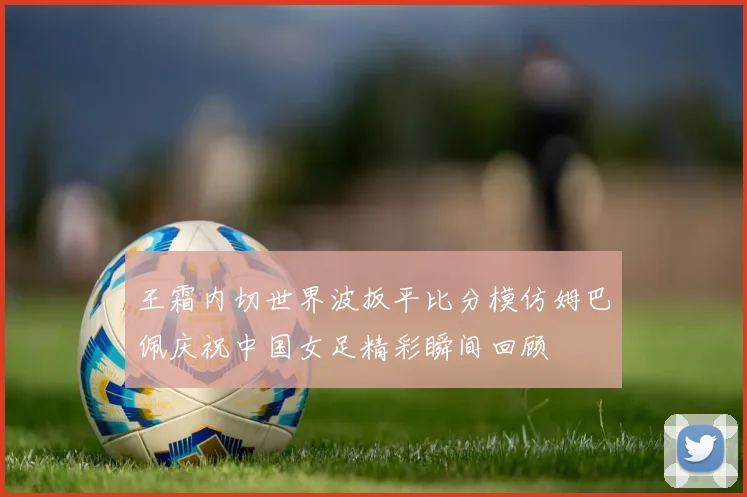 王霜内切世界波扳平比分模仿姆巴佩庆祝中国女足精彩瞬间回顾