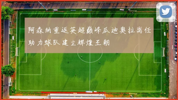 阿森纳重返英超巅峰瓜迪奥拉离任助力球队建立辉煌王朝