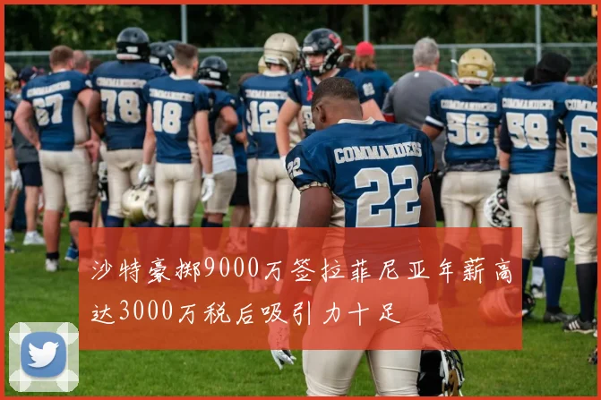 沙特豪掷9000万签拉菲尼亚年薪高达3000万税后吸引力十足