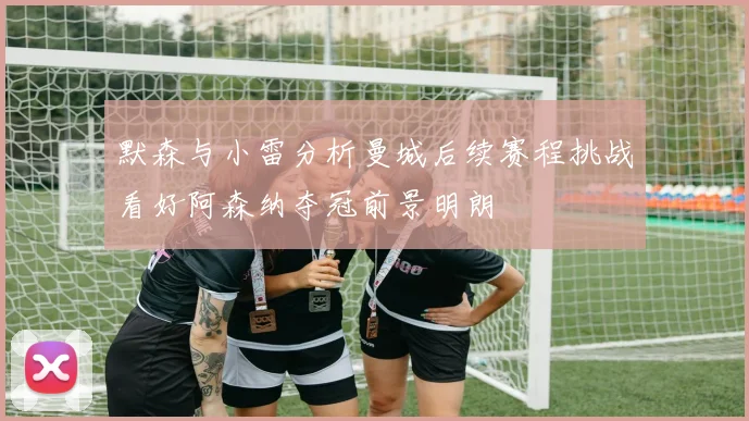 默森与小雷分析曼城后续赛程挑战看好阿森纳夺冠前景明朗