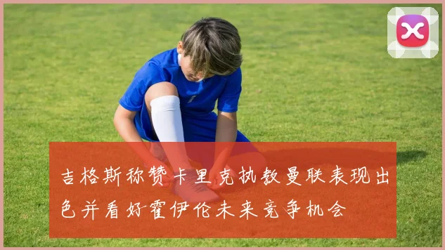 吉格斯称赞卡里克执教曼联表现出色并看好霍伊伦未来竞争机会