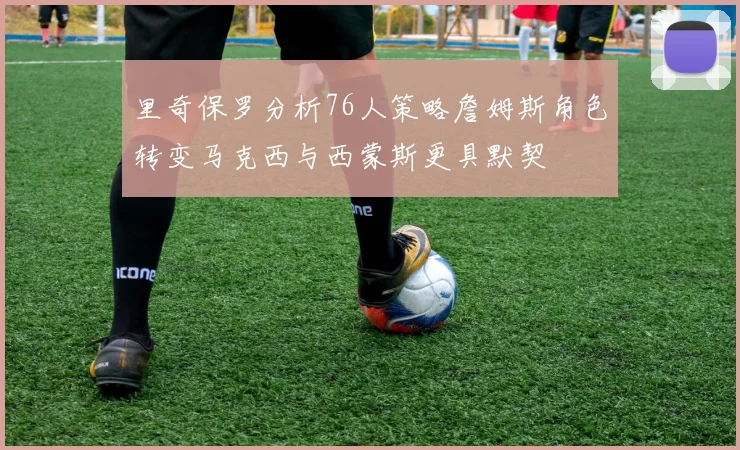 里奇保罗分析76人策略詹姆斯角色转变马克西与西蒙斯更具默契