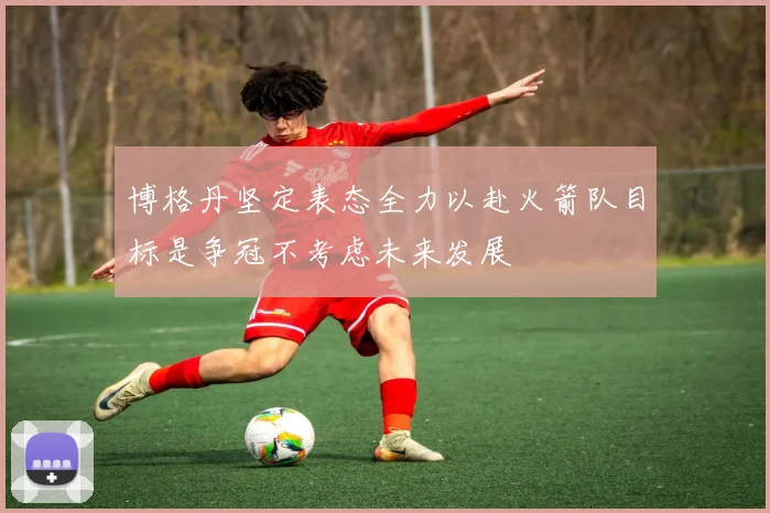博格丹坚定表态全力以赴火箭队目标是争冠不考虑未来发展